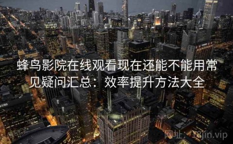 蜂鸟影院在线观看现在还能不能用常见疑问汇总：效率提升方法大全