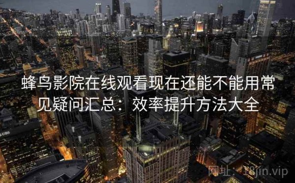 蜂鸟影院在线观看现在还能不能用常见疑问汇总：效率提升方法大全
