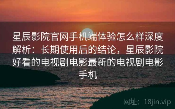 星辰影院官网手机端体验怎么样深度解析：长期使用后的结论，星辰影院好看的电视剧电影最新的电视剧电影手机