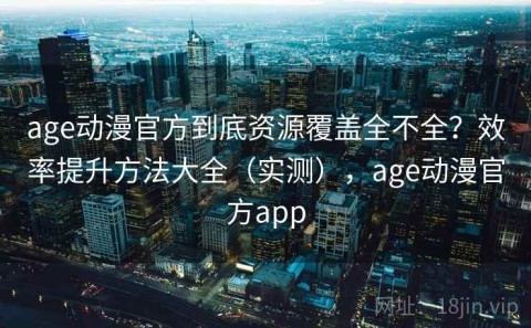 age动漫官方到底资源覆盖全不全？效率提升方法大全（实测），age动漫官方app