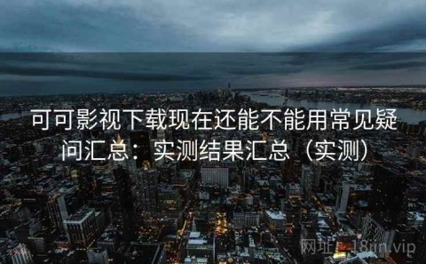 可可影视下载现在还能不能用常见疑问汇总：实测结果汇总（实测）