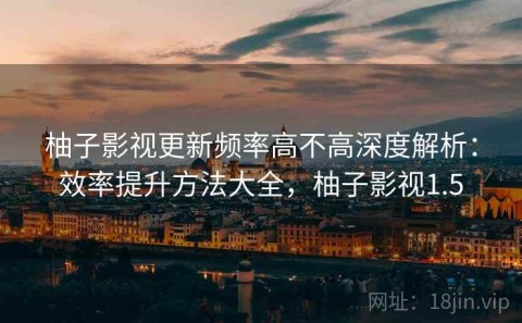 柚子影视更新频率高不高深度解析：效率提升方法大全，柚子影视1.5