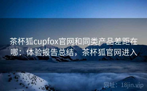 茶杯狐cupfox官网和同类产品差距在哪：体验报告总结，茶杯狐官网进入
