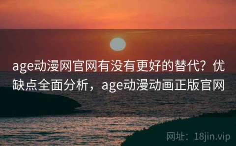 age动漫网官网有没有更好的替代？优缺点全面分析，age动漫动画正版官网