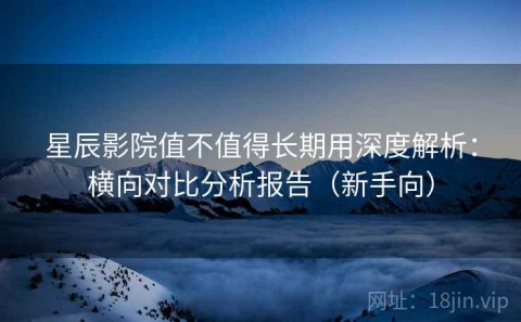 星辰影院值不值得长期用深度解析：横向对比分析报告（新手向）