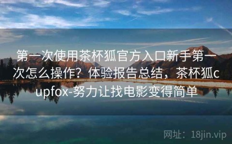 第一次使用茶杯狐官方入口新手第一次怎么操作？体验报告总结，茶杯狐cupfox-努力让找电影变得简单