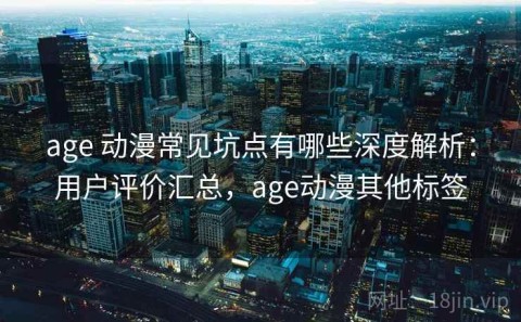 age 动漫常见坑点有哪些深度解析：用户评价汇总，age动漫其他标签