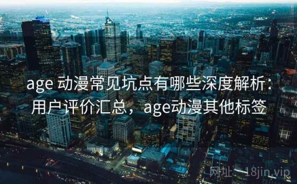 age 动漫常见坑点有哪些深度解析：用户评价汇总，age动漫其他标签