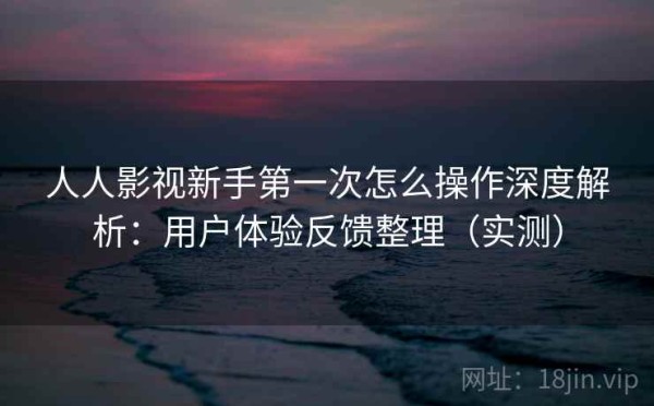 人人影视新手第一次怎么操作深度解析：用户体验反馈整理（实测）