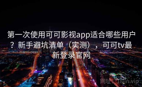 第一次使用可可影视app适合哪些用户？新手避坑清单（实测），可可tv最新登录官网