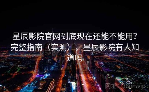 星辰影院官网到底现在还能不能用？完整指南（实测），星辰影院有人知道吗