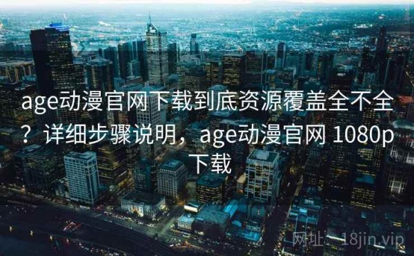 age动漫官网下载到底资源覆盖全不全？详细步骤说明，age动漫官网 1080p 下载