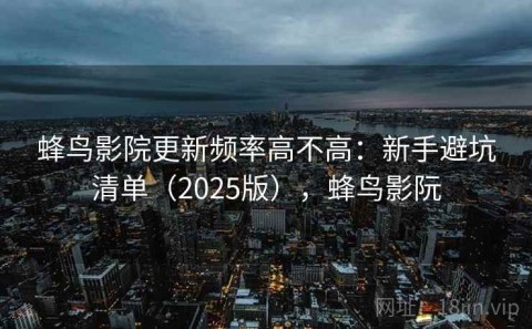 蜂鸟影院更新频率高不高：新手避坑清单（2025版），蜂鸟影阮
