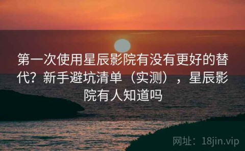第一次使用星辰影院有没有更好的替代？新手避坑清单（实测），星辰影院有人知道吗