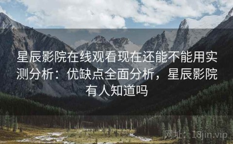 星辰影院在线观看现在还能不能用实测分析：优缺点全面分析，星辰影院有人知道吗