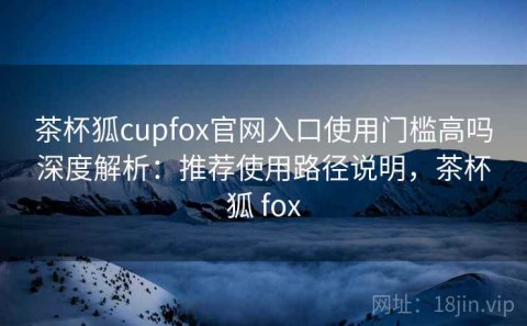 茶杯狐cupfox官网入口使用门槛高吗深度解析：推荐使用路径说明，茶杯狐 fox