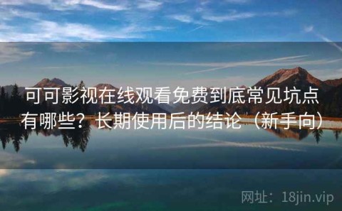 可可影视在线观看免费到底常见坑点有哪些？长期使用后的结论（新手向）