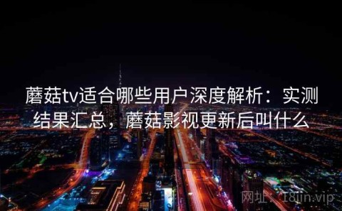 蘑菇tv适合哪些用户深度解析：实测结果汇总，蘑菇影视更新后叫什么