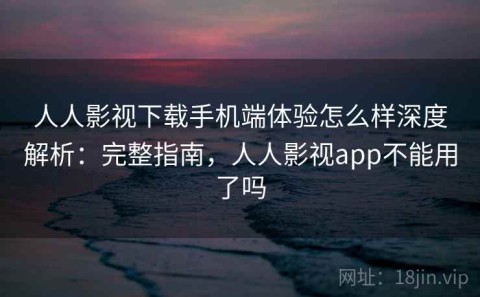 人人影视下载手机端体验怎么样深度解析：完整指南，人人影视app不能用了吗