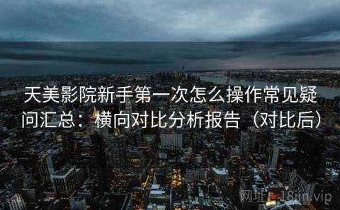 天美影院新手第一次怎么操作常见疑问汇总：横向对比分析报告（对比后）