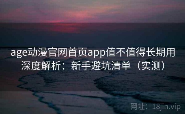age动漫官网首页app值不值得长期用深度解析：新手避坑清单（实测）