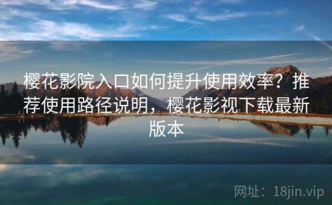 樱花影院入口如何提升使用效率？推荐使用路径说明，樱花影视下载最新版本