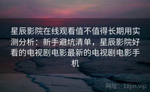 星辰影院在线观看值不值得长期用实测分析：新手避坑清单，星辰影院好看的电视剧电影最新的电视剧电影手机