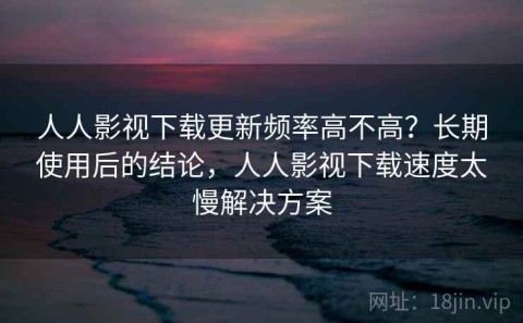 人人影视下载更新频率高不高？长期使用后的结论，人人影视下载速度太慢解决方案