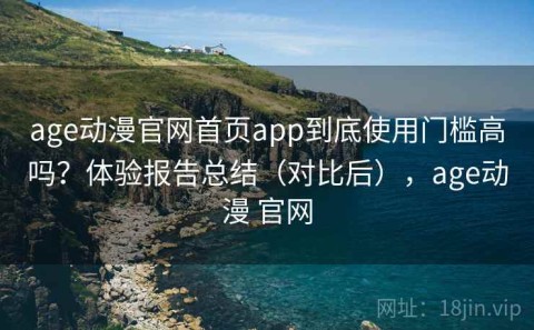 age动漫官网首页app到底使用门槛高吗？体验报告总结（对比后），age动漫 官网
