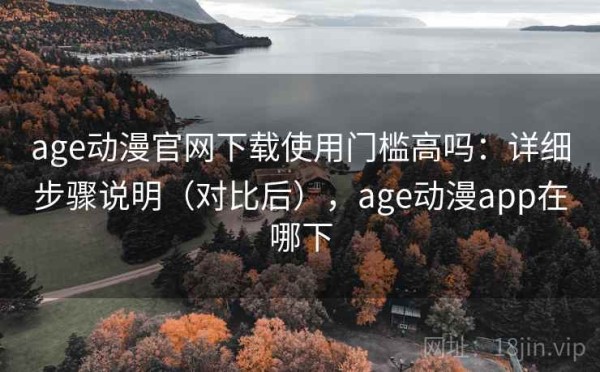 age动漫官网下载使用门槛高吗：详细步骤说明（对比后），age动漫app在哪下
