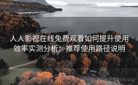 人人影视在线免费观看如何提升使用效率实测分析：推荐使用路径说明