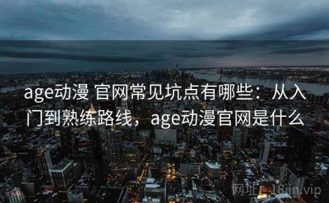 age动漫 官网常见坑点有哪些：从入门到熟练路线，age动漫官网是什么