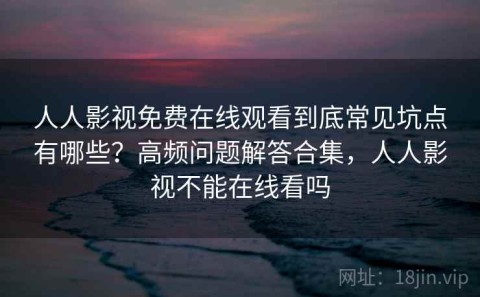 人人影视免费在线观看到底常见坑点有哪些？高频问题解答合集，人人影视不能在线看吗