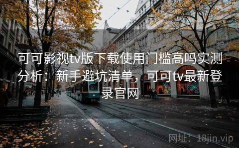 可可影视tv版下载使用门槛高吗实测分析：新手避坑清单，可可tv最新登录官网