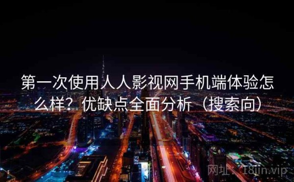 第一次使用人人影视网手机端体验怎么样？优缺点全面分析（搜索向）
