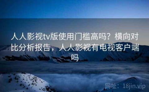 人人影视tv版使用门槛高吗？横向对比分析报告，人人影视有电视客户端吗