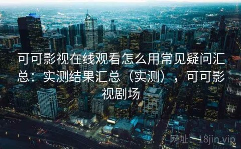 可可影视在线观看怎么用常见疑问汇总：实测结果汇总（实测），可可影视剧场