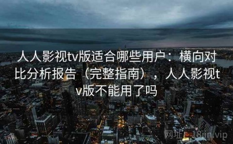 人人影视tv版适合哪些用户：横向对比分析报告（完整指南），人人影视tv版不能用了吗