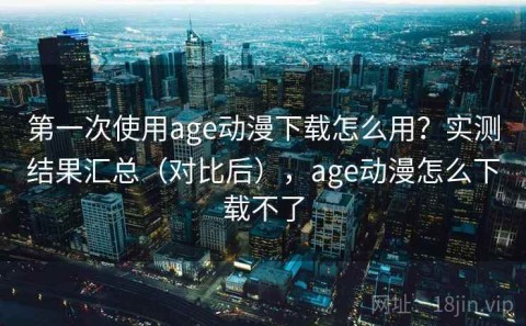 第一次使用age动漫下载怎么用？实测结果汇总（对比后），age动漫怎么下载不了