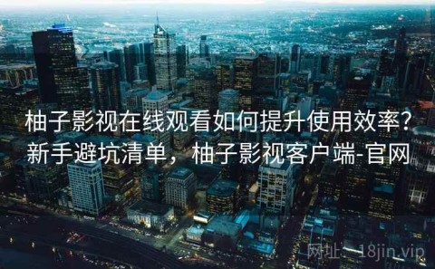 柚子影视在线观看如何提升使用效率？新手避坑清单，柚子影视客户端-官网