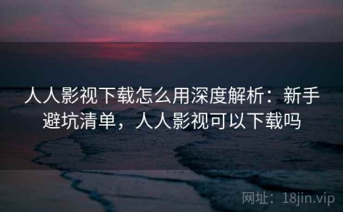 人人影视下载怎么用深度解析：新手避坑清单，人人影视可以下载吗