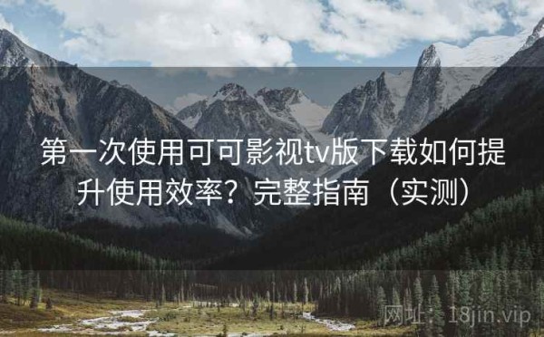 第一次使用可可影视tv版下载如何提升使用效率？完整指南（实测）