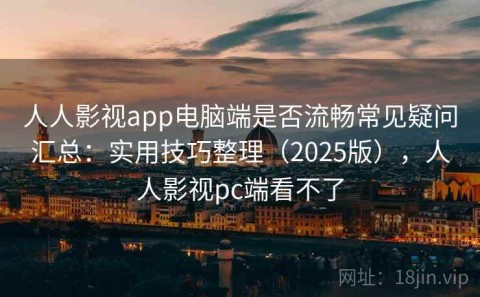 人人影视app电脑端是否流畅常见疑问汇总：实用技巧整理（2025版），人人影视pc端看不了