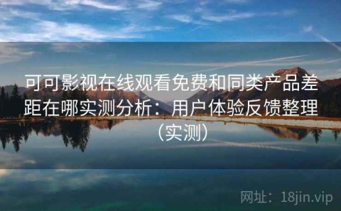 可可影视在线观看免费和同类产品差距在哪实测分析：用户体验反馈整理（实测）