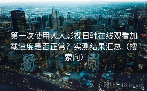 第一次使用人人影视日韩在线观看加载速度是否正常？实测结果汇总（搜索向）