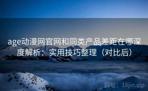age动漫网官网和同类产品差距在哪深度解析：实用技巧整理（对比后）
