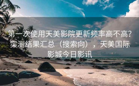 第一次使用天美影院更新频率高不高？实测结果汇总（搜索向），天美国际影城今日影讯