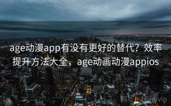 age动漫app有没有更好的替代？效率提升方法大全，age动画动漫appios