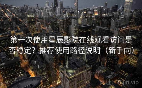 第一次使用星辰影院在线观看访问是否稳定？推荐使用路径说明（新手向）