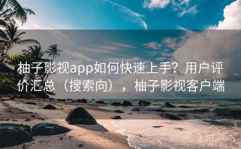 柚子影视app如何快速上手？用户评价汇总（搜索向），柚子影视客户端